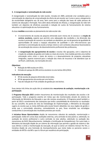 3. A reorganização e racionalização da rede escolar
A reorganização e racionalização da rede escolar, iniciada em 2005, pretende criar condições para a
concretização do objectivo de universalização da oferta de pré-escolar aos 5 anos e para o alargamento
da escolaridade obrigatória aos 18 anos, bem como para a redução das taxas de saída precoce do
sistema de educação e formação. Para além desta dimensão de eficácia, a reorganização da rede tem
também um objectivo de eficiência associado à redução de custos de funcionamento do sistema
educativo e à optimização do seu funcionamento.
As duas medidas associadas ao planeamento da rede escolar são:
O encerramento de escolas de pequena dimensão (com menos de 21 alunos) e a criação de
centros escolares, aspecto que permite uma adequação das condições e da dimensão das
escolas à promoção do sucesso e ao combate ao abandono, por via da garantia da igualdade de
oportunidades de acesso a espaços educativos de qualidade e com infra-estruturas que
permitam a concretização da escola a tempo inteiro e com contextos educativos favorecedores
da socialização dos alunos e do desenvolvimento profissional dos professores;
A reorganização dos agrupamentos de escolas e escolas não agrupadas, com o objectivo da
criação de unidades de gestão com todos os níveis de ensino. Esta medida permite uma melhor
articulação entre ciclos e níveis de ensino e o desenvolvimento de projectos educativos
integrados, aspecto essencial para a redução dos níveis de insucesso e de abandono que se
verificam, sobretudo, nas transições de ciclo.
Objectivos:
Redução de 400 escolas em 2011;
Entrada em parque de 200 centros escolares no ano lectivo 2011/2012.
Indicadores de execução:
Nº de escolas de pequena dimensão encerradas;
Nº de agrupamentos de escolas por ano lectivo;
Taxa de redução do nº de unidades de gestão por ano lectivo.

Duas destas três linhas de acção têm já estabelecidos mecanismos de avaliação, monitorização e de
participação.
O Programa Educação 2015 contém mecanismos de monitorização dos resultados das escolas e de
participação. Todo o programa assenta em metas que são monitorizadas através do sistema de
informação do Ministério da Educação e que são revistas anualmente. O Programa prevê também a
partir de 2012 o envolvimento das autarquias que terão a possibilidade de monitorizar os resultados
do seu concelho. Do ponto de vista da metodologia de implementação, o Ministério da Educação
sugeriu às escolas que as metas definidas pela escola fossem debatidas nos seus órgãos de gestão e
ainda que a comunidade educativa, nomeadamente os pais, fosse envolvida nas estratégias
conducentes à concretização dos resultados previstos por escola.
A Iniciativa Novas Oportunidades dispõe de mecanismos robustos de avaliação, monitorização e
participação. Estão em cursos duas avaliações externas, uma centrada no eixo jovens e, sobretudo, na
avaliação do ensino profissional e outra centrada no eixo adultos, sobretudo na avaliação dos
mecanismos de RVCC (Reconhecimento, Validação e Certificação de Competências). Por outro lado, o
Ministério da Educação dispõe de um sistema de informação que permite a gestão do sistema e das
suas ofertas e ainda a monitorização da execução, do qual se extrai um relatório mensal. Por fim, a
Iniciativa dispõe de uma Comissão de Acompanhamento que reúne todos os parceiros sociais e
entidades do MTSS e do ME e que é o fórum por excelência de participação.

40

 