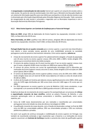 A reorganização e racionalização da rede escolar tiveram por suporte um conjunto de estudos sobre a
rede escolar. Do ponto de vista da monitorização é de referir que o Ministério da Educação dispõe de
um sistema de informação específico para esse efeito que acompanha o ciclo de vida das escolas e que
é alimentado pela informação disponibilizada pelas Direcções Regionais de Educação. Todo o processo
de reorganização da rede escolar é articulado e negociado com os Municípios respectivos e com a
Associação Nacional dos Municípios Portugueses.

4.2.2

Meta Ensino Superior: um Contrato de Confiança para o Futuro de Portugal

Meta em 2020: atingir 40% de diplomados do Ensino Superior (ou equiparado, incluindo o nível 5
EQF), na faixa etária dos 30-34 anos.
Meta intermédia, em 2014: qualificar mais 100 mil activos, atingindo 30% de diplomados do Ensino
Superior (ou equiparado, incluindo o nível 5 EQF), na faixa etária dos 30-34 anos.

Portugal dispõe hoje de um quadro renovado para o ensino superior, o qual está mais diversificado e
mais aberto a novas camadas sociais, gozando de uma credibilidade acrescida na sociedade
portuguesa e junto de parceiros internacionais relevantes. Entre outros aspectos, salienta-se:
A base de recrutamento do ensino superior foi substancialmente alargada: a fracção da população
com 20 anos inscrita no ensino superior cresceu 19% entre 2005 e 2009 e tendo atingido 37%,
valores que se encontram dentro da média europeia;
O número de adultos (maiores de 23 anos) inscritos pela 1ª vez no ensino superior cresceu mais
que 11 vezes, atingindo 10.003 novas inscrições em 2009 (eram apenas 900 em 2005);
O número de alunos inscritos em cursos de especialização tecnológica (CET’s) oferecidos por
instituições do Ensino Superior cresceu cerca de 21 vezes, tendo atingido 6.214 inscrições em 2009
(eram apenas 294 em 2004);
O número de diplomados pelo ensino superior público cresceu cerca de 20% entre 2005 e 2009,
tendo atingido nesse ano um total de 59.202 novos diplomas em todos os ciclos de estudo (eram
49.184 em 2005);
A oferta de formação em horários pós-laborais cresceu significativamente entre 2009 e 2010, para
cerca de 5.870 vagas distribuídas por 180 cursos (mais cerca de 1.600 vagas e 45 cursos que em
2009);
Em 2010 ingressaram no ensino superior no curso de Medicina 1.661 novos estudantes, o que
corresponde a um aumento de 40% face a 2004 (quando entraram 1.185 novos alunos).
A abertura da base de recrutamento do ensino superior foi acompanhada por um processo de reforço
e especialização crescente da base científica, central ao próprio Processo de Bolonha, e uma
crescente aproximação entre os sistemas universitário e científico, quantificado, entre outros
aspectos, por:
Cerca de 1.600 novos doutoramentos por ano realizados e reconhecidos por universidades
portuguesas (cerca de metade nas áreas de ciência e tecnologia) em 2009;
A qualificação crescente do corpo docente, com a fracção de doutorados a atingir no final de 2009
cerca de 68% nas universidades públicas, 39% nas universidades privadas e 19% nos institutos
politécnicos públicos e privados.
Foi assim num quadro de contínua renovação e credibilização do ensino superior em Portugal, mas
também de reconhecida contenção e rigor orçamental, que o Governo e as instituições de ensino
superior assumiram um Contrato de Confiança visando o aumento dos níveis de qualificação superior

41

 