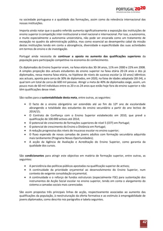 na sociedade portuguesa e a qualidade das formações, assim como da relevância internacional das
nossas instituições.
Importa ainda notar que o quadro referido aumenta significativamente a exposição das instituições de
ensino superior à competição inter-institucional a nível nacional e internacional. Por isso, a autonomia,
e muito especialmente a autonomia universitária, não pode ser encarada como um tratamento de
excepção no quadro da administração pública, mas como essencial ao desempenho cabal da missão
destas instituições tendo em conta a abrangência, diversidade e especificidade das suas actividades
em termos de ensino e de investigação.
Portugal ainda necessita de continuar a aposta no aumento das qualificações superiores da
população para participação competitiva na economia do conhecimento.
Os diplomados do Ensino Superior eram, na faixa etária dos 30-34 anos, 11% em 2000 e 22% em 2008.
A simples projecção dos actuais estudantes do ensino superior na faixa etária 20-24 anos e dos já
diplomados, nessa mesma faixa etária, na hipótese de níveis de sucesso escolar (a 10 anos) idênticos
aos actuais, aponta para cerca de 30% de diplomados, em 2020, na faixa de idades adoptada (30-34), a
qual tem um total de cerca de 600 mil pessoas. Atingir a meta de 40% de diplomados exige, assim, um
pouco mais de 60 mil indivíduos entre os 20 e os 24 anos que estão hoje fora do ensino superior e não
têm qualificações desse nível.
São razões para a sustentabilidade desta meta, entre outras, as seguintes:
O facto de o ensino obrigatório ser estendido até ao fim do 12º ano de escolaridade
abrangendo a totalidade dos estudantes do ensino secundário a partir do ano lectivo de
2014/15;
O Contrato de Confiança com o Ensino Superior estabelecido em 2010, que prevê a
qualificação de 100.000 activos até 2014;
O potencial de crescimento de formações superiores de nível 5 (CET) em Portugal;
O potencial de crescimento do Ensino a Distância em Portugal;
A redução progressiva dos níveis de insucesso escolar no ensino superior;
O fluxo esperado de novas camadas de jovens adultos com formação secundária adquirida
mais tardiamente (Programa Novas Oportunidades);
A acção da Agência de Avaliação e Acreditação do Ensino Superior, como garantia da
qualidade dos cursos.
São condicionantes para atingir este objectivo em matéria de formação superior, entre outras, as
seguintes:
A persistência das políticas públicas apostadas na qualificação superior de activos;
A continuidade da prioridade orçamental ao desenvolvimento do Ensino Superior, num
contexto de exigente consolidação orçamental;
A continuidade e o reforço de fundos estruturais (especialmente FSE) para sustentação dos
instrumentos de Acção Social escolar no ensino superior, tendo em conta o alargamento do
sistema a camadas sociais mais carenciadas
São assim propostas três principais linhas de acção, respectivamente associadas ao aumento das
qualificações da população, à reestruturação da oferta formativa e ao estímulo à empregabilidade de
jovens diplomados, como descrito nos parágrafos e tabela seguintes.

42

 