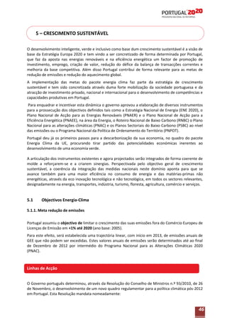 5 – CRESCIMENTO SUSTENTÁVEL
O desenvolvimento inteligente, verde e inclusivo como base dum crescimento sustentável é a visão de
base da Estratégia Europa 2020 e tem vindo a ser concretizado de forma determinada por Portugal,
que faz da aposta nas energias renováveis e na eficiência energética um factor de promoção de
investimento, emprego, criação de valor, redução do défice da balança de transacções correntes e
melhoria da base competitiva. Além disso Portugal contribui de forma relevante para as metas de
redução de emissões e redução do aquecimento global.
A implementação das metas do pacote energia clima faz parte da estratégia de crescimento
sustentável e tem sido concretizada através duma forte mobilização da sociedade portuguesa e da
atracção de investimento privado, nacional e internacional para o desenvolvimento de competências e
capacidades produtivas em Portugal.
Para enquadrar e incentivar esta dinâmica o governo aprovou a elaboração de diversos instrumentos
para a prossecução dos objectivos definidos tais como a Estratégia Nacional de Energia (ENE 2020), o
Plano Nacional de Acção para as Energias Renováveis (PNAER) e o Plano Nacional de Acção para a
Eficiência Energética (PNAEE), na área da Energia, o Roteiro Nacional de Baixo Carbono (RNBC) o Plano
Nacional para as alterações climáticas (PNAC) e os Planos Sectoriais do Baixo Carbono (PSBC) ao nível
das emissões ou o Programa Nacional da Política de Ordenamento do Território (PNPOT).
Portugal deu já os primeiros passos para a descarbonização da sua economia, no quadro do pacote
Energia Clima da UE, procurando tirar partido das potencialidades económicas inerentes ao
desenvolvimento de uma economia verde.
A articulação dos instrumentos existentes e agora projectados serão integrados de forma coerente de
molde a reforçarem-se e a criarem sinergias. Perspectivada pelo objectivo geral de crescimento
sustentável, a coerência da integração das medidas nacionais neste domínio aponta para que se
avance também para uma maior eficiência no consumo de energia e das matérias-primas não
energéticas, através da eco inovação tecnológica e não tecnológica, em todos os sectores relevantes,
designadamente na energia, transportes, indústria, turismo, floresta, agricultura, comércio e serviços.

5.1

Objectivos Energia-Clima

5.1.1. Meta redução de emissões
Portugal assumiu o objectivo de limitar o crescimento das suas emissões fora do Comércio Europeu de
Licenças de Emissão em +1% até 2020 (ano base: 2005).
Para este efeito, será estabelecida uma trajectória linear, com início em 2013, de emissões anuais de
GEE que não podem ser excedidas. Estes valores anuais de emissões serão determinados até ao final
de Dezembro de 2012 por intermédio do Programa Nacional para as Alterações Climáticas 2020
(PNAC).

Linhas de Acção
O Governo português determinou, através da Resolução do Conselho de Ministros n.º 93/2010, de 26
de Novembro, o desenvolvimento de um novo quadro regulamentar para a política climática pós-2012
em Portugal. Esta Resolução mandata nomeadamente:

46

 