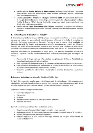 A elaboração do Roteiro Nacional de Baixo Carbono, tendo em conta o Roteiro Europeu de
Baixo Carbono, elaborado pela Comissão, e dele retirando ilações para a política nacional de
clima no curto e médio prazo;
A elaboração do Plano Nacional de Alterações Climáticas - 2020, com o enunciado de medidas
de redução de emissões com o fim de atingir, no mínimo, as metas estipuladas pela Decisão de
Partilha de Esforço (“Effort Sharing Decision”) e preparando o país para metas ulteriores, a
definir pelas instâncias comunitárias;
A elaboração de Planos Sectoriais de Baixo Carbono, enunciando o contributo dos diferentes
ministérios e departamentos (incluindo empresas tuteladas) para a redução das suas emissões
indirectas.
1.

Roteiro Nacional de Baixo Carbono 2020/2050

O Roteiro Nacional de Baixo Carbono (RNBC) consiste num exercício semelhante ao recente exercício
europeu, na medida em que analisará trajectórias custo eficientes de redução de emissões nos
diferentes horizontes temporais em discussão. Pretende-se que o mesmo esteja concluído em
Dezembro de 2011. Do Roteiro serão extraídas orientações estratégicas em relação aos diferentes
sectores que terão reflexo nas medidas propostas pelos sectores para a redução de emissões no
horizonte 2020, em particular naqueles sectores não cobertos pela Directiva de Comércio de Emissões.
Enquanto instrumento de planeamento de longo prazo, não existem indicadores de execução
concretos a reportar. Contudo, será expectável que do Roteiro resultem orientações estratégicas em
relação a:
Planeamento de longo-prazo da infra-estrutura energética, com ênfase na flexibilidade de
resposta a situações de restrição energética;
Objectivos quantificados de penetração de energias renováveis e investimento em renováveis;
Contributos para a introdução de novos modos de locomoção e construção de infra-estrutura
de suporte; introdução de veículos eléctricos e híbridos;
Objectivos quantificados sobre análise e exploração do potencial de captura e sequestro de
carbono.
2. Programa Nacional para as Alterações Climáticas (PNAC) - 2020

O PNAC - 2020 constituirá para Portugal a estratégia europeia de mitigação para 2020 para os sectores
não incluídos no Comércio de Emissões, incluindo a meta europeia, e indo potencialmente além desta,
se tal for considerado custo eficiente. O PNAC 2020 estará concluído até Dezembro 2012.
Os sectores em causa mais proeminentes são:
Residencial e de serviços;
Transportes;
Resíduos;
Sectores ligados à utilização do solo (agricultura e florestas);
Processos industriais.
De modo semelhante ao RNBC, o Plano Sectorial irá conter:
Objectivos quantificados e indicativos para emissões a nível sectorial;
Medidas transversais de fomento de eficiência energética e incentivo à redução de emissões;
Análise custo benefício das medidas transversais;
Medidas específicas a nível sectorial com largo potencial de redução, acompanhadas de
análise custo benefício.

47

 