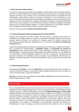 3. Planos Sectoriais de Baixo Carbono

Os diferentes sectores governamentais estão obrigados a elaborar Planos Sectoriais de Baixo Carbono,
com vista a quantificar objectivos de redução de emissões na esfera directa da sua actuação (incluindo
empresas sob tutela). Estes objectivos serão monitorizados tendo por base um protocolo único de
inventariação, monitorização e reporte de emissões. Os trabalhos em curso permitirão uma mais
precisa inventariação das emissões do Estado português. Este programa estará em consonância e será
aplicado em estreita articulação com o programa de Eficiência Energética na Administração Pública
(ECO.AP) e procurará sinergias com o Plano Nacional de Acção para a Eficiência Energética, a Estratégia
Nacional para as Compras Públicas Ecológicas, o Programa Nacional para o Uso Eficiente de Água, o
Plano Estratégico de Resíduos Sólidos Urbanos, Programa Simplex, entre outros.
Os Planos Sectoriais estarão concluídos até Dezembro de 2012.
4. O Programa Nacional da Política de Ordenamento do Território (PNPOT)

Aprovado pelo Parlamento em Julho de 2007, até 2025, aponta a ineficiência dos sistemas de
mobilidade, a intensidade energética e carbónica e a dependência energética externa, entre os nossos
principais défices territoriais, que deverão ser corrigidos através de medidas concretas nos
instrumentos de gestão territorial, designadamente na concretização dos Planos de Ordenamento
Territorial (PROTs).
Exemplo da prioridade dada ao contributo do ordenamento do território para a redução de emissões e
para a promoção da competitividade, a reabilitação urbana e a dinamização do mercado de
arrendamento foram assumidas pelo Governo como prioridades no âmbito da Iniciativa para a
Competitividade e o Emprego aprovada pela Resolução do Conselho de Ministros n.º 101-B/2010, de
27 de Dezembro, e foram já adoptadas medidas em três eixos: a) promover o financiamento das
operações urbanísticas de reabilitação urbana; b) simplificar os procedimentos administrativos no
âmbito do controlo das operações e das obras de reabilitação urbana; e c) dinamizar o arrendamento
urbano.

5.1.2 Meta Energias Renováveis
Portugal assumiu até 2020, as metas de atingir 31% de energia proveniente de fontes renováveis no
consumo final bruto de energia e a uma quota de 10% de energia proveniente de fontes renováveis no
consumo final de energia no sector dos transportes.
Até 2014, a previsão é que seja atingida uma quota global de 23,1% (média dos últimos 10 anos; em
2010 Portugal ultrapassou os 25%).

Linhas de Acção
Para o cumprimento dos compromissos assumidos no contexto das políticas europeias de combate às
alterações climáticas, Portugal comprometeu-se com metas ambiciosas para a promoção das fontes de
energia renováveis. Em Abril de 2010 adoptou uma nova Estratégia Nacional para a Energia 2020,
designada ENE 2020, aprovada pela Resolução do Conselho de Ministros n.º29/2010, de 15 de Abril,
que veio estabelecer uma visão para o sector das energias renováveis, que passa pela diversificação
das fontes renováveis endógenas, apostando em tecnologias renováveis mais maduras, com custos
inferiores (hídrica, eólica), promovendo o desenvolvimento de uma fileira industrial indutora do
crescimento económico e do emprego e que possam dar um contributo mais imediato para o sistema
electroprodutor, mas também em investigação e desenvolvimento, apostando em projectos de
demonstração em novas tecnologias que apresentem potencial de criação de valor na economia

48

 