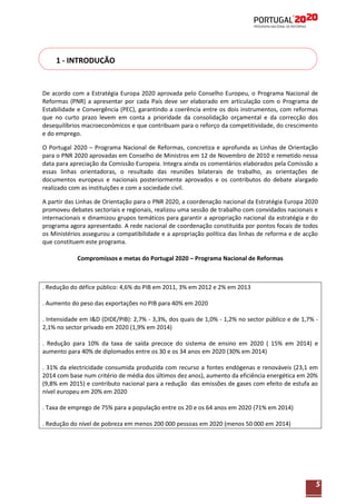 1 - INTRODUÇÃO

De acordo com a Estratégia Europa 2020 aprovada pelo Conselho Europeu, o Programa Nacional de
Reformas (PNR) a apresentar por cada País deve ser elaborado em articulação com o Programa de
Estabilidade e Convergência (PEC), garantindo a coerência entre os dois instrumentos, com reformas
que no curto prazo levem em conta a prioridade da consolidação orçamental e da correcção dos
desequilíbrios macroeconómicos e que contribuam para o reforço da competitividade, do crescimento
e do emprego.
O Portugal 2020 – Programa Nacional de Reformas, concretiza e aprofunda as Linhas de Orientação
para o PNR 2020 aprovadas em Conselho de Ministros em 12 de Novembro de 2010 e remetido nessa
data para apreciação da Comissão Europeia. Integra ainda os comentários elaborados pela Comissão a
essas linhas orientadoras, o resultado das reuniões bilaterais de trabalho, as orientações de
documentos europeus e nacionais posteriormente aprovados e os contributos do debate alargado
realizado com as instituições e com a sociedade civil.
A partir das Linhas de Orientação para o PNR 2020, a coordenação nacional da Estratégia Europa 2020
promoveu debates sectoriais e regionais, realizou uma sessão de trabalho com convidados nacionais e
internacionais e dinamizou grupos temáticos para garantir a apropriação nacional da estratégia e do
programa agora apresentado. A rede nacional de coordenação constituída por pontos focais de todos
os Ministérios assegurou a compatibilidade e a apropriação política das linhas de reforma e de acção
que constituem este programa.
Compromissos e metas do Portugal 2020 – Programa Nacional de Reformas

. Redução do défice público: 4,6% do PIB em 2011, 3% em 2012 e 2% em 2013
. Aumento do peso das exportações no PIB para 40% em 2020
. Intensidade em I&D (DIDE/PIB): 2,7% - 3,3%, dos quais de 1,0% - 1,2% no sector público e de 1,7% 2,1% no sector privado em 2020 (1,9% em 2014)
. Redução para 10% da taxa de saída precoce do sistema de ensino em 2020 ( 15% em 2014) e
aumento para 40% de diplomados entre os 30 e os 34 anos em 2020 (30% em 2014)
. 31% da electricidade consumida produzida com recurso a fontes endógenas e renováveis (23,1 em
2014 com base num critério de média dos últimos dez anos), aumento da eficiência energética em 20%
(9,8% em 2015) e contributo nacional para a redução das emissões de gases com efeito de estufa ao
nível europeu em 20% em 2020
. Taxa de emprego de 75% para a população entre os 20 e os 64 anos em 2020 (71% em 2014)
. Redução do nível de pobreza em menos 200 000 pessoas em 2020 (menos 50 000 em 2014)

5

 