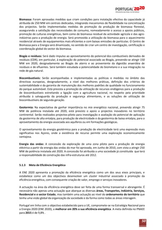 Biomassa: Foram aprovadas medidas que criam condições para instalação efectiva da capacidade já
atribuída de 250 MW em centrais dedicadas, integrando mecanismos de flexibilidade na concretização
dos projectos. Serão implementadas medidas de promoção da produção de biomassa florestal,
assegurando a satisfação das necessidades de consumo, nomeadamente o acesso a apoios públicos,
promoção de culturas energéticas, bem como de biomassa residual da actividade agrícola e das agroindústrias para a produção de energia. Será promovida a utilização da biomassa para o aquecimento
residencial através de equipamentos mais eficientes e com baixas emissões de partículas. O Centro de
Biomassa para a Energia será dinamizado, no sentido de criar um centro de investigação, certificação e
coordenação global do sector da biomassa.
Biogás e resíduos: Será dado impulso ao aproveitamento do potencial dos combustíveis derivados de
resíduos (CDR), em particular, à exploração do potencial associado ao Biogás, prevendo-se atingir 150
MW em 2020, designadamente ao Biogás de aterro e ao proveniente da digestão anaeróbia de
resíduos e de efluentes. Será também estudada a potencialidade do biometano e a sua integração na
rede de gás natural.
Biocombustíveis: Serão acompanhadas e implementadas as políticas e medidas no âmbito das
directivas europeias, designadamente, a nível das melhores práticas, definição dos critérios de
sustentabilidade e da garantia de manutenção dos melhores padrões de qualidade no funcionamento
do parque automóvel. Está prevista a promoção da utilização de recursos endógenos para a produção
de biocombustíveis estreitando a ligação com a agricultura nacional, no respeito pela prioridade
atribuída à salvaguarda da produção e segurança alimentares, e as soluções de utilização de
biocombustíveis de segunda geração.
Geotermia: Na expectativa de ganhar importância no mix energético nacional, prevendo atingir 75
MW de potência instalada até 2020, está previsto o apoio a projectos inovadores no território
continental. Serão realizados projectos-piloto para investigação e avaliação do potencial de aplicação
da geotermia de alta entalpia, para produção de electricidade e da geotermia de baixa entalpia, para o
aproveitamento da energia associada aos aquíferos ou em formações geológicas.
O aproveitamento da energia geotérmica para a produção de electricidade terá uma expressão mais
significativa nos Açores, onde a existência de recurso permite uma exploração economicamente
vantajosa.
Energia das ondas: A concessão da exploração de uma zona piloto para a produção de energia
eléctrica a partir da energia das ondas do mar foi aprovada, em Junho de 2010, com vista a atingir 250
MW de potência instalada até 2020. A concessão foi atribuída a uma sociedade já constituída que terá
a responsabilidade de construção das infra-estruturas até 2012.
5.1.3

Meta de Eficiência Energética

A ENE 2020 apresenta a promoção da eficiência energética como um dos seus eixos principais, e
estabelece como um dos objectivos desenvolver um cluster industrial associado à promoção da
eficiência energética, com consequente criação de valor, emprego e serviços inovadores.
A actuação na área da eficiência energética deve ser feita de uma forma transversal e abrangente. É
necessária não apenas uma actuação que abarque as diversas áreas, Transportes, Indústria, Serviços,
Residencial e o sector Estado, mas também uma actuação ao nível do ordenamento do território que
tenha uma visão global da organização da sociedade e da forma como todas as áreas interagem.
Portugal em linha com o objectivo estabelecido para a UE, compromete-se na Estratégia Nacional para
a Energia 2020 (ENE 2020), a melhorar em 20% a sua eficiência energética. A meta definida no PNAEE
para 2015 é de 9,8% .

50

 