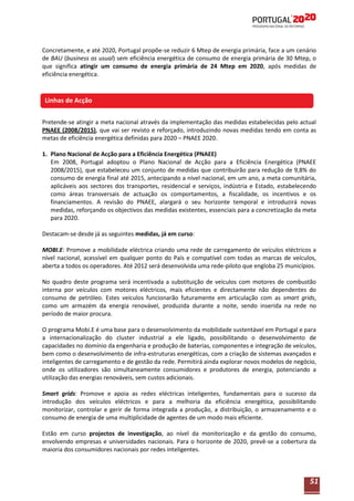 Concretamente, e até 2020, Portugal propõe-se reduzir 6 Mtep de energia primária, face a um cenário
de BAU (business as usual) sem eficiência energética de consumo de energia primária de 30 Mtep, o
que significa atingir um consumo de energia primária de 24 Mtep em 2020, após medidas de
eficiência energética.

Linhas de Acção
Linhas de Acção
Pretende-se atingir a meta nacional através da implementação das medidas estabelecidas pelo actual
PNAEE (2008/2015), que vai ser revisto e reforçado, introduzindo novas medidas tendo em conta as
metas de eficiência energética definidas para 2020 – PNAEE 2020.
1. Plano Nacional de Acção para a Eficiência Energética (PNAEE)
Em 2008, Portugal adoptou o Plano Nacional de Acção para a Eficiência Energética (PNAEE
2008/2015), que estabeleceu um conjunto de medidas que contribuirão para redução de 9,8% do
consumo de energia final até 2015, antecipando a nível nacional, em um ano, a meta comunitária,
aplicáveis aos sectores dos transportes, residencial e serviços, indústria e Estado, estabelecendo
como áreas transversais de actuação os comportamentos, a fiscalidade, os incentivos e os
financiamentos. A revisão do PNAEE, alargará o seu horizonte temporal e introduzirá novas
medidas, reforçando os objectivos das medidas existentes, essenciais para a concretização da meta
para 2020.
Destacam-se desde já as seguintes medidas, já em curso:
MOBI.E: Promove a mobilidade eléctrica criando uma rede de carregamento de veículos eléctricos a
nível nacional, acessível em qualquer ponto do País e compatível com todas as marcas de veículos,
aberta a todos os operadores. Até 2012 será desenvolvida uma rede-piloto que engloba 25 municípios.
No quadro deste programa será incentivada a substituição de veículos com motores de combustão
interna por veículos com motores eléctricos, mais eficientes e directamente não dependentes do
consumo de petróleo. Estes veículos funcionarão futuramente em articulação com as smart grids,
como um armazém da energia renovável, produzida durante a noite, sendo inserida na rede no
período de maior procura.
O programa Mobi.E é uma base para o desenvolvimento da mobilidade sustentável em Portugal e para
a internacionalização do cluster industrial a ele ligado, possibilitando o desenvolvimento de
capacidades no domínio da engenharia e produção de baterias, componentes e integração de veículos,
bem como o desenvolvimento de infra-estruturas energéticas, com a criação de sistemas avançados e
inteligentes de carregamento e de gestão da rede. Permitirá ainda explorar novos modelos de negócio,
onde os utilizadores são simultaneamente consumidores e produtores de energia, potenciando a
utilização das energias renováveis, sem custos adicionais.
Smart grids: Promove e apoia as redes eléctricas inteligentes, fundamentais para o sucesso da
introdução dos veículos eléctricos e para a melhoria da eficiência energética, possibilitando
monitorizar, controlar e gerir de forma integrada a produção, a distribuição, o armazenamento e o
consumo de energia de uma multiplicidade de agentes de um modo mais eficiente.
Estão em curso projectos de investigação, ao nível da monitorização e da gestão do consumo,
envolvendo empresas e universidades nacionais. Para o horizonte de 2020, prevê-se a cobertura da
maioria dos consumidores nacionais por redes inteligentes.

51

 