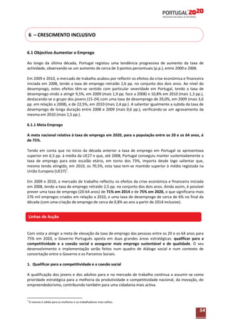 6 – CRESCIMENTO INCLUSIVO
6.1 Objectivo Aumentar o Emprego
Ao longo da última década, Portugal registou uma tendência progressiva de aumento da taxa de
actividade, observando-se um aumento de cerca de 3 pontos percentuais (p.p.), entre 2000 e 2008.
Em 2009 e 2010, o mercado de trabalho acabou por reflectir os efeitos da crise económica e financeira
iniciada em 2008, tendo a taxa de emprego retraído 2,6 pp. no conjunto dos dois anos. Ao nível do
desemprego, estes efeitos têm-se sentido com particular severidade em Portugal, tendo a taxa de
desemprego vindo a atingir 9,5%, em 2009 (mais 1,9 pp. face a 2008) e 10,8% em 2010 (mais 1,3 pp.),
destacando-se o grupo dos jovens (15-24) com uma taxa de desemprego de 20,0%, em 2009 (mais 3,6
pp. em relação a 2008), e de 22,5%, em 2010 (mais 2,4 pp.). A salientar igualmente a subida da taxa de
desemprego de longa duração entre 2008 e 2009 (mais 0,6 pp.), verificando-se um agravamento da
mesma em 2010 (mais 1,5 pp.).
6.1.1 Meta Emprego
A meta nacional relativa à taxa de emprego em 2020, para a população entre os 20 e os 64 anos, é
de 75%.
Tendo em conta que no início da década anterior a taxa de emprego em Portugal se apresentava
superior em 6,5 pp. à média da UE27 e que, até 2008, Portugal conseguiu manter sustentadamente a
taxa de emprego para este escalão etário, em torno dos 73%, importa desde logo salientar que,
mesmo tendo atingido, em 2010, os 70,5%, esta taxa tem-se mantido superior à média registada na
União Europeia (UE27)7.
Em 2009 e 2010, o mercado de trabalho reflectiu os efeitos da crise económica e financeira iniciada
em 2008, tendo a taxa de emprego retraído 2,5 pp. no conjunto dos dois anos. Ainda assim, é possível
prever uma taxa de emprego (20-64 anos) de 71% em 2014 e de 75% em 2020, o que significaria mais
276 mil empregos criados em relação a 2010, e uma taxa de desemprego de cerca de 6% no final da
década (com uma criação de emprego de cerca de 0,8% ao ano a partir de 2014 inclusive).

Linhas de Acção

Com vista a atingir a meta de elevação da taxa de emprego das pessoas entre os 20 e os 64 anos para
75% em 2020, o Governo Português aposta em duas grandes áreas estratégicas: qualificar para a
competitividade e a coesão social e assegurar mais emprego sustentável e de qualidade. O seu
desenvolvimento e implementação serão feitos num quadro de diálogo social e num contexto de
concertação entre o Governo e os Parceiros Sociais.
1. Qualificar para a competitividade e a coesão social
A qualificação dos jovens e dos adultos para e no mercado de trabalho continua a assumir-se como
prioridade estratégica para a melhoria da produtividade e competitividade nacional, da inovação, do
empreendedorismo, contribuindo também para uma cidadania mais activa.

7

O mesmo é válido para as mulheres e os trabalhadores mais velhos.

54

 