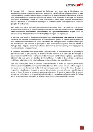O Portugal 2020 – Programa Nacional de Reformas, tem como foco a identificação dos
estrangulamentos nacionais ao crescimento e ao emprego e a definição de linhas de reforma fortes e
consistentes com o quadro macroeconómico. O exercício de focalização e definição de linhas de acção
tem como referência o objectivo agregador de garantir que a posição de Portugal nos diversos
indicadores da Estratégia Europa 2020 deve situar-se em 2020 na média europeia, anulando nesta
década o diferencial de competências e condições de contexto que têm vindo a penalizar as sucessivas
gerações de portugueses.
Para atingir estas metas, no quadro dos compromissos assumidos no PEC, será dado um forte impulso
às medidas de modernização e focalização das políticas públicas no sentido de continuar a promover a
internacionalização, melhorando a competitividade e a capacidade exportadora do país, tendo por
objectivo atingir 40% do Produto Interno Bruto (PIB) com origem nas exportações.
A partir de uma definição do cenário macroeconómico que determina a necessidade de medidas
centradas em combater os desequilíbrios macroeconómicos, garantir a consolidação orçamental e
criar uma base económica saudável para o crescimento e o emprego baseado na internacionalização,
nas exportações e no aumento da produção de bens transaccionáveis para o mercado interno, o
Portugal 2020 – Programa Nacional de Reformas identificará os principais estrangulamentos e proporá
medidas concretas para os enfrentar.
A agenda de resposta focará questões como a produtividade e as relações laborais, as qualificações
dos trabalhadores e dos gestores, o desenvolvimento científico e a promoção da inovação, a
capacidade empreendedora e a transparência dos mercados, o ambiente de negócios, a qualidade da
administração e da justiça e o combate à informalidade, a redução da dependência energética, a
reabilitação urbana e a melhor valorização e aproveitamento dos recursos endógenos.
Com base neste quadro activo de reformas serão identificadas as metas por objectivo, tendo como
referências as metas 2020 e as metas intermédias 2014 (ou 2015 no caso em que existem programas
em curso com esse horizonte). Serão ainda apresentados quadros síntese das linhas de acção e
respectivos indicadores de execução e quadros de articulação entre as reformas e os objectivos e
entre as linhas de acção e a resposta aos estrangulamentos. O conjunto das medidas propostas
encontra-se em linha com as várias Iniciativas Emblemáticas, com as Orientações Integradas de Política
e com as dez prioridades plasmadas no Relatório Anual de Crescimento da União Europeia.

6

 