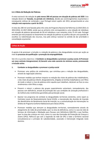 6.2.1 Meta de Redução da Pobreza
A meta nacional é de redução de pelo menos 200 mil pessoas em situação de pobreza até 2020. Esta
redução deverá ser faseada, no período em referência, devido aos constrangimentos orçamentais e
consequente esforço de contenção a que Portugal estará sujeito até 2013, perspectivando-se uma
redução mais expressiva a partir de 2013.
A meta dos 200 mil será faseada pelos três ciclos do Programa Nacional de Reformas (i) 2010-2013; ii)
2014-2016; iii) 2017-2020), sendo que ao primeiro ciclo corresponderá a uma redução de indivíduos
em situação de pobreza aproximada de 50 mil indivíduos e aos restantes ciclos 75 mil cada. Portugal
entende que esta proposta no faseamento da redução da pobreza se justifica não por uma questão de
escolhas na redistribuição dos recursos, mas pelo esforço nacional no sentido de dar prioridade à
consolidação orçamental.

Linhas de Acção
A aposta é de promover a inclusão e a redução da pobreza e das desigualdades sociais por acção ao
nível de processos de qualificação e promoção da empregabilidade.
São três os grandes objectivos: i) Combater as desigualdades e promover a justiça social, ii) Promover
um novo contrato intergeracional, iii) Garantir uma rede coerente de mínimos sociais, promovendo
a inclusão activa.
1.

Combater as desigualdades e promover a justiça social
Promover uma política de rendimentos, que contribua para a redução das desigualdades,
através da negociação colectiva;
Promover medidas que tenham impacto na redução dos níveis de pobreza dos trabalhadores,
e dos níveis de pobreza infantil, designadamente, dirigidas às famílias trabalhadoras com filhos
de modo a reduzir o risco de pobreza entre aqueles que trabalham, declaram ao fisco os seus
rendimentos e têm filhos a cargo;
Prevenir e reduzir a pobreza dos grupos especialmente vulneráveis, nomeadamente, das
pessoas com deficiência, através da promoção das suas condições de activação profissional e
da melhoria dos rendimentos garantidos pela protecção social;
Apostar nos programas de combate às desigualdades territoriais existentes, como sejam os
Contratos Locais de Desenvolvimento Social (CLDS), a manutenção dos Acordos de Inserção
dos Beneficiários do Rendimento Social de Inserção, ou a contratualização de intervenções no
âmbito do Programa Conforto Habitacional para Idosos (PCHI);
Promover medidas que atenuem as desigualdades territoriais, nomeadamente através do
alargamento de redes de proximidade, quer na área da deficiência, como é o caso da rede de
Serviços de Informação e Mediação para Pessoas com Deficiência (SIM-PD) e suas famílias;
quer na área das crianças em risco, como é o caso das Comissões de Protecção de Crianças e
Jovens (CPCJ). Refira-se que com a expansão da rede de CPCJ a todo o território nacional
consubstancia-se o princípio de subsidiariedade, associado à intervenção integrada neste
domínio.

61

 