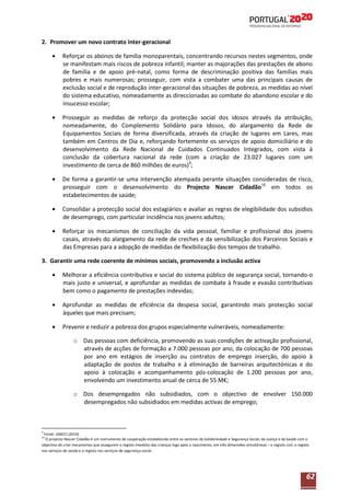 2. Promover um novo contrato inter-geracional
Reforçar os abonos de família monoparentais, concentrando recursos nestes segmentos, onde
se manifestam mais riscos de pobreza infantil; manter as majorações das prestações de abono
de família e de apoio pré-natal, como forma de descriminação positiva das famílias mais
pobres e mais numerosas; prosseguir, com vista a combater uma das principais causas de
exclusão social e de reprodução inter-geracional das situações de pobreza, as medidas ao nível
do sistema educativo, nomeadamente as direccionadas ao combate do abandono escolar e do
insucesso escolar;
Prosseguir as medidas de reforço da protecção social dos idosos através da atribuição,
nomeadamente, do Complemento Solidário para Idosos, do alargamento da Rede de
Equipamentos Sociais de forma diversificada, através da criação de lugares em Lares, mas
também em Centros de Dia e, reforçando fortemente os serviços de apoio domiciliário e do
desenvolvimento da Rede Nacional de Cuidados Continuados Integrados, com vista à
conclusão da cobertura nacional da rede (com a criação de 23.027 lugares com um
investimento de cerca de 860 milhões de euros)9;
De forma a garantir-se uma intervenção atempada perante situações consideradas de risco,
prosseguir com o desenvolvimento do Projecto Nascer Cidadão10 em todos os
estabelecimentos de saúde;
Consolidar a protecção social dos estagiários e avaliar as regras de elegibilidade dos subsídios
de desemprego, com particular incidência nos jovens adultos;
Reforçar os mecanismos de conciliação da vida pessoal, familiar e profissional dos jovens
casais, através do alargamento da rede de creches e da sensibilização dos Parceiros Sociais e
das Empresas para a adopção de medidas de flexibilização dos tempos de trabalho.
3. Garantir uma rede coerente de mínimos sociais, promovendo a inclusão activa
Melhorar a eficiência contributiva e social do sistema público de segurança social, tornando-o
mais justo e universal, e aprofundar as medidas de combate à fraude e evasão contributivas
bem como o pagamento de prestações indevidas;
Aprofundar as medidas de eficiência da despesa social, garantindo mais protecção social
àqueles que mais precisam;
Prevenir e reduzir a pobreza dos grupos especialmente vulneráveis, nomeadamente:
o Das pessoas com deficiência, promovendo as suas condições de activação profissional,
através de acções de formação a 7.000 pessoas por ano, da colocação de 700 pessoas
por ano em estágios de inserção ou contratos de emprego inserção, do apoio à
adaptação de postos de trabalho e à eliminação de barreiras arquitectónicas e do
apoio à colocação e acompanhamento pós-colocação de 1.200 pessoas por ano,
envolvendo um investimento anual de cerca de 55 M€;
o Dos desempregados não subsidiados, com o objectivo de envolver 150.000
desempregados não subsidiados em medidas activas de emprego;

9

Fonte: UMCCI (2010)
O projecto Nascer Cidadão é um instrumento de cooperação estabelecido entre os sectores da Solidariedade e Segurança Social, da Justiça e da Saúde com o
objectivo de criar mecanismos que assegurem o registo imediato das crianças logo após o nascimento, em três dimensões simultâneas – o registo civil, o registo
nos serviços de saúde e o registo nos serviços de segurança social.
10

62

 