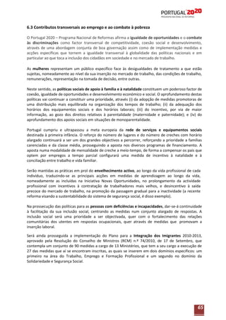 6.3 Contributos transversais ao emprego e ao combate à pobreza
O Portugal 2020 – Programa Nacional de Reformas afirma a igualdade de oportunidades e o combate
às discriminações como factor transversal de competitividade, coesão social e desenvolvimento,
através de uma abordagem conjunta de boa governação assim como de implementação medidas e
acções específicas que tornem a igualdade transversal à globalidade das políticas nacionais e em
particular ao que toca a inclusão dos cidadãos em sociedade e no mercado de trabalho.
As mulheres representam um público específico face às desigualdades de tratamento a que estão
sujeitas, nomeadamente ao nível da sua inserção no mercado de trabalho, das condições de trabalho,
remunerações, representação na tomada de decisão, entre outras.
Neste sentido, as políticas sociais de apoio à família e à natalidade constituem um poderoso factor de
coesão, igualdade de oportunidades e desenvolvimento económico e social. O aprofundamento destas
políticas vai continuar a constituir uma prioridade, através (i) da adopção de medidas promotoras de
uma distribuição mais equilibrada na organização dos tempos de trabalho; (ii) da adequação dos
horários dos equipamentos sociais e dos horários laborais; (iii) do incentivo, por via de maior
informação, ao gozo dos direitos relativos à parentalidade (maternidade e paternidade); e (iv) do
aprofundamento dos apoios sociais em situações de monoparentalidade.
Portugal cumpriu e ultrapassou a meta europeia da rede de serviços e equipamentos sociais
destinada à primeira infância. O reforço do número de lugares e do número de creches com horário
alargado continuará a ser um dos grandes objectivos a percorrer, reforçando a prioridade a famílias
carenciadas e da classe média, prosseguindo a aposta nos diversos programas de financiamento. A
aposta numa modalidade de mensalidade de creche a meio-tempo, de forma a compensar os pais que
optem por empregos a tempo parcial configurará uma medida de incentivo à natalidade e à
conciliação entre trabalho e vida familiar.
Serão mantidas as práticas em prol do envelhecimento activo, ao longo da vida profissional de cada
indivíduo, traduzindo-se as principais acções em medidas de aprendizagem ao longo da vida,
nomeadamente as incluídas na Iniciativa Novas Oportunidades, no prolongamento da actividade
profissional com incentivos à contratação de trabalhadores mais velhos, e desincentivo à saída
precoce do mercado de trabalho, na promoção da passagem gradual para a inactividade (a recente
reforma visando a sustentabilidade do sistema de segurança social, é disso exemplo).
Na prossecução das políticas para as pessoas com deficiências e incapacidades, dar-se-á continuidade
à facilitação da sua inclusão social, centrando as medidas num conjunto alargado de respostas. A
inclusão social será uma prioridade a ser objectivada, quer com o fortalecimento das relações
comunitárias dos utentes em respostas ocupacionais, quer através de medidas que promovam a
inserção laboral.
Será ainda prosseguida a implementação do Plano para a Integração dos Imigrantes 2010-2013,
aprovado pela Resolução do Conselho de Ministros (RCM) n.º 74/2010, de 17 de Setembro, que
contempla um conjunto de 90 medidas a cargo de 13 Ministérios, que tem a seu cargo a execução de
27 das medidas que aí se encontram inscritas, as quais se inserem em dois domínios específicos: um
primeiro na área do Trabalho, Emprego e Formação Profissional e um segundo no domínio da
Solidariedade e Segurança Social.

65

 