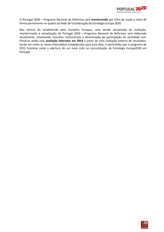 O Portugal 2020 – Programa Nacional de Reformas será monitorizado por linha de acção e meta de
forma permanente no quadro da Rede de Coordenação da Estratégia Europa 2020.
Nos termos do estabelecido pelo Conselho Europeu, uma versão actualizada de avaliação,
monitorização e actualização do Portugal 2020 – Programa Nacional de Reformas será elaborada
anualmente, envolvendo consultas institucionais e dinamização de participação da sociedade civil.
Prevê-se ainda uma avaliação intercalar em 2014 a partir de uma avaliação externa de resultados,
tendo em conta as metas intermédias estabelecidas para essa data, e permitindo que o programa de
2015 funcione como a abertura de um novo ciclo na concretização da Estratégia Europa2020 em
Portugal.

70

 
