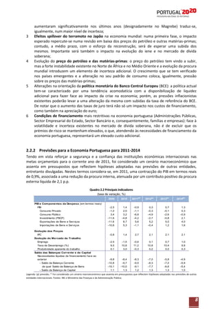 3

4

5

6

aumentaram significativamente nos últimos anos (designadamente no Magrebe) traduz-se,
igualmente, num maior nível de incerteza;
Efeitos spillover do terramoto no Japão na economia mundial: numa primeira fase, o impacto
esperado repercute-se numa revisão em baixa dos preços do petróleo e outras matérias-primas;
contudo, a médio prazo, com o esforço da reconstrução, será de esperar uma subida dos
mesmos. Importante será também o impacto na evolução do iene e no mercado de dívida
soberana;
Evolução do preço do petróleo e das matérias-primas: o preço do petróleo tem vindo a subir,
mas a forte instabilidade existente no Norte de África e no Médio Oriente e a evolução da procura
mundial introduzem um elemento de incerteza adicional. O crescimento que se tem verificado
nos países emergentes e a alteração no seu padrão de consumo coloca, igualmente, pressão
sobre os preços das matérias-primas;
Alterações na orientação da política monetária do Banco Central Europeu (BCE): a política actual
tem-se caracterizado por uma tendência acomodatícia com a disponibilização de liquidez
adicional para fazer face ao impacto da crise na economia; porém, as pressões inflacionistas
existentes poderão levar a uma alteração da mesma com subidas da taxa de referência do BCE.
De notar que o aumento das taxas de juro terá não só um impacto nos custos de financiamento,
como também na apreciação do euro;
Condições de financiamento mais restritivas na economia portuguesa (Administrações Públicas,
Sector Empresarial do Estado, Sector Bancário e, consequentemente, famílias e empresas): face à
volatilidade e incerteza existentes no mercado de dívida soberana, não é de excluir que os
prémios de risco se mantenham elevados, o que, atendendo às necessidades de financiamento da
economia portuguesa, representará um elevado custo adicional.

2.2.2 Previsões para a Economia Portuguesa para 2011-2014
Tendo em vista reforçar a segurança e a confiança das instituições económicas internacionais nas
metas orçamentais para o corrente ano de 2011, foi considerado um cenário macroeconómico que
assenta em pressupostos que reflectem hipóteses adoptadas nas previsões de outras entidades,
entretanto divulgadas. Nestes termos considera-se, em 2011, uma contracção do PIB em termos reais
de 0,9%, associada a uma redução da procura interna, atenuada por um contributo positivo da procura
externa líquida de 2,1 p.p.
Quadro 2.2 Principais indicadores
(taxa de variação, %)
2009
PIB e Com ponentes da Despesa (em termos reais)
PIB
Consumo Privado
Consumo Público
Investimento (FBCF)
Exportações de Bens e Serviços
Importações de Bens e Serviços
Evolução dos Preços
IPC
Evolução do Mercado de Trabalho
Emprego
Taxa de Desemprego (%)
Produtividade aparente do trabalho
Saldo das Balanças Corrente e de Capital
Necessidades líquidas de financiamento face ao
exterior
- Saldo da Balança Corrente
da qual Saldo da Balança de Bens
- Saldo da Balança de Capital

2010

2011(p)*

2012(p)

2013(p)

2014(p)

-2,5
-1,0
3,4
-11,6
-11,6
-10,6

1,4
2,0
3,2
-4,8
8,7
5,3

-0,9
-1,1
-6,8
-4,2
5,6
-1,1

0,3
-0,3
-4,9
-2,7
5,2
-0,4

0,7
-0,1
-2,6
-0,8
5,0
1,2

1,3
0,3
-0,9
2,1
4,0
1,6

-0,8

1,4

2,7

2,1

2,1

2,1

-2,5
9,5
0,1

-1,5
10,8
3,0

-0,6
11,2
-0,3

0,1
10,8
0,2

0,7
10,4
0,0

1,0
9,8
0,3

-9,8
-10,8
-10,1
1,1

-8,4
-9,7
-10,0
1,3

-8,3
-9,5
-9,1
1,2

-7,0
-8,3
-7,7
1,3

-5,8
-7,0
-6,6
1,3

-4,9
-5,9
-5,4
1,0

Legenda: (p) previsão; * Foi considerado um cenário macroeconómico que assenta em pressupostos que reflectem hipóteses adoptadas nas previsões de outras
entidades internacionais. Fontes: INE e Ministério das Finanças e da Administração Pública.

8

 