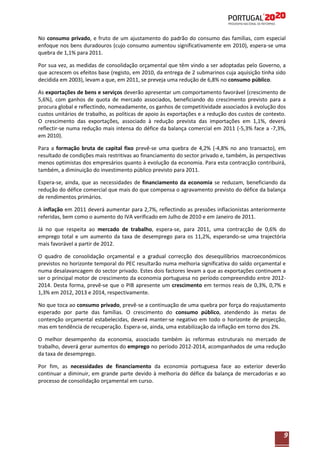 No consumo privado, e fruto de um ajustamento do padrão do consumo das famílias, com especial
enfoque nos bens duradouros (cujo consumo aumentou significativamente em 2010), espera-se uma
quebra de 1,1% para 2011.
Por sua vez, as medidas de consolidação orçamental que têm vindo a ser adoptadas pelo Governo, a
que acrescem os efeitos base (registo, em 2010, da entrega de 2 submarinos cuja aquisição tinha sido
decidida em 2003), levam a que, em 2011, se preveja uma redução de 6,8% no consumo público.
As exportações de bens e serviços deverão apresentar um comportamento favorável (crescimento de
5,6%), com ganhos de quota de mercado associados, beneficiando do crescimento previsto para a
procura global e reflectindo, nomeadamente, os ganhos de competitividade associados à evolução dos
custos unitários de trabalho, as políticas de apoio às exportações e a redução dos custos de contexto.
O crescimento das exportações, associado à redução prevista das importações em 1,1%, deverá
reflectir-se numa redução mais intensa do défice da balança comercial em 2011 (-5,3% face a -7,3%,
em 2010).
Para a formação bruta de capital fixo prevê-se uma quebra de 4,2% (-4,8% no ano transacto), em
resultado de condições mais restritivas ao financiamento do sector privado e, também, às perspectivas
menos optimistas dos empresários quanto à evolução da economia. Para esta contracção contribuirá,
também, a diminuição do investimento público previsto para 2011.
Espera-se, ainda, que as necessidades de financiamento da economia se reduzam, beneficiando da
redução do défice comercial que mais do que compensa o agravamento previsto do défice da balança
de rendimentos primários.
A inflação em 2011 deverá aumentar para 2,7%, reflectindo as pressões inflacionistas anteriormente
referidas, bem como o aumento do IVA verificado em Julho de 2010 e em Janeiro de 2011.
Já no que respeita ao mercado de trabalho, espera-se, para 2011, uma contracção de 0,6% do
emprego total e um aumento da taxa de desemprego para os 11,2%, esperando-se uma trajectória
mais favorável a partir de 2012.
O quadro de consolidação orçamental e a gradual correcção dos desequilíbrios macroeconómicos
previstos no horizonte temporal do PEC resultarão numa melhoria significativa do saldo orçamental e
numa desalavancagem do sector privado. Estes dois factores levam a que as exportações continuem a
ser o principal motor de crescimento da economia portuguesa no período compreendido entre 20122014. Desta forma, prevê-se que o PIB apresente um crescimento em termos reais de 0,3%, 0,7% e
1,3% em 2012, 2013 e 2014, respectivamente.
No que toca ao consumo privado, prevê-se a continuação de uma quebra por força do reajustamento
esperado por parte das famílias. O crescimento do consumo público, atendendo às metas de
contenção orçamental estabelecidas, deverá manter-se negativo em todo o horizonte de projecção,
mas em tendência de recuperação. Espera-se, ainda, uma estabilização da inflação em torno dos 2%.
O melhor desempenho da economia, associado também às reformas estruturais no mercado de
trabalho, deverá gerar aumentos do emprego no período 2012-2014, acompanhados de uma redução
da taxa de desemprego.
Por fim, as necessidades de financiamento da economia portuguesa face ao exterior deverão
continuar a diminuir, em grande parte devido à melhoria do défice da balança de mercadorias e ao
processo de consolidação orçamental em curso.

9

 