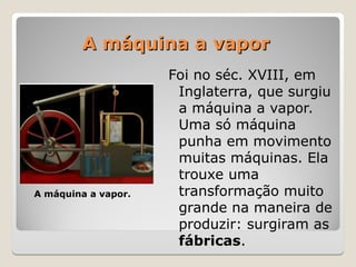 A máquina a vapor
A máquina a vapor
Foi no séc. XVIII, em
Inglaterra, que surgiu
a máquina a vapor.
Uma só máquina
punha em movimento
muitas máquinas. Ela
trouxe uma
transformação muito
grande na maneira de
produzir: surgiram as
fábricas.
A máquina a vapor.
 