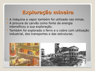 Exploração mineira
Exploração mineira
 A máquina a vapor também foi utilizada nas minas.
 A procura do carvão como fonte de energia
intensificou a sua exploração.
 Também foi explorado o ferro e o cobre com utilização
industrial, dos transportes e das estruturas.
 
