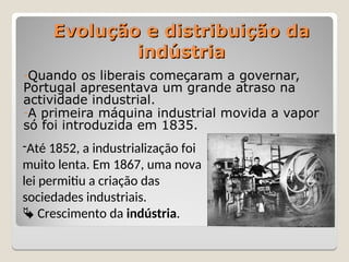 Evolução e distribuição da
Evolução e distribuição da
indústria
indústria
-Quando os liberais começaram a governar,
Portugal apresentava um grande atraso na
actividade industrial.
-A primeira máquina industrial movida a vapor
só foi introduzida em 1835.
-Até 1852, a industrialização foi
muito lenta. Em 1867, uma nova
lei permitiu a criação das
sociedades industriais.
 Crescimento da indústria.
 