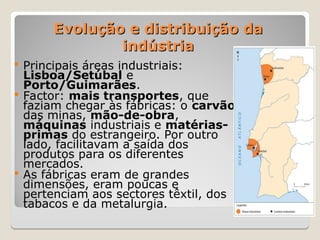 Evolução e distribuição da
Evolução e distribuição da
indústria
indústria
 Principais áreas industriais:
Lisboa/Setúbal e
Porto/Guimarães.
 Factor: mais transportes, que
faziam chegar às fábricas: o carvão
das minas, mão-de-obra,
máquinas industriais e matérias-
primas do estrangeiro. Por outro
lado, facilitavam a saída dos
produtos para os diferentes
mercados.
 As fábricas eram de grandes
dimensões, eram poucas e
pertenciam aos sectores têxtil, dos
tabacos e da metalurgia.
 