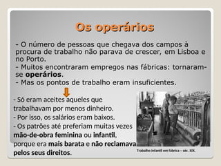Os operários
Os operários
- O número de pessoas que chegava dos campos à
procura de trabalho não parava de crescer, em Lisboa e
no Porto.
- Muitos encontraram empregos nas fábricas: tornaram-
se operários.
- Mas os pontos de trabalho eram insuficientes.
- Só eram aceites aqueles que
trabalhavam por menos dinheiro.
- Por isso, os salários eram baixos.
- Os patrões até preferiam muitas vezes
mão-de-obra feminina ou infantil,
porque era mais barata e não reclamava
pelos seus direitos. Trabalho infantil em fábrica – séc. XIX.
 