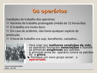 Os operários
Os operários
- Para lutar por melhores condições de vida,
os operários formaram associações e fizeram
as primeiras exigências aos patrões.
- A principal arma do operário contra os patrões
foi a greve.
 Formava um novo grupo social: o
operariado.
Greve de operários têxteis ,
Lisboa – séc. XIX.
Condições de trabalho dos operários:
 Horários de trabalho prolongado (média de 12 horas/dia).
 O trabalho era muito duro.
 Em caso de acidente, não havia qualquer espécie de
protecção.
 O local de trabalho era sujo, barulhento, cansativo…
 