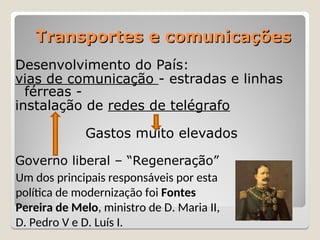 Transportes e comunicações
Transportes e comunicações
Desenvolvimento do País:
vias de comunicação - estradas e linhas
férreas -
instalação de redes de telégrafo
Gastos muito elevados
Governo liberal – “Regeneração”
Um dos principais responsáveis por esta
política de modernização foi Fontes
Pereira de Melo, ministro de D. Maria II,
D. Pedro V e D. Luís I.
 