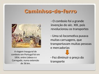 Caminhos-de-ferro
Caminhos-de-ferro
- O comboio foi a grande
invenção do séc. XIX, pois
revolucionou os transportes
- Uma só locomotiva puxava
muitas carruagens, que
transportavam muitas pessoas
e mercadorias
- Fez diminuir o preço do
transporte
A viagem inaugural de
comboio em Portugal foi em
1856, entre Lisboa e o
Carregado, numa extensão
de 36 km.
 