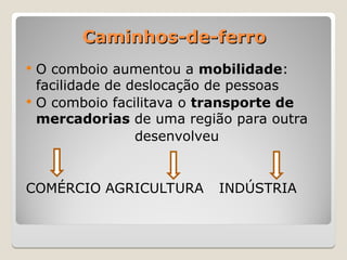 Caminhos-de-ferro
Caminhos-de-ferro
 O comboio aumentou a mobilidade:
facilidade de deslocação de pessoas
 O comboio facilitava o transporte de
mercadorias de uma região para outra
desenvolveu
COMÉRCIO AGRICULTURA INDÚSTRIA
 
