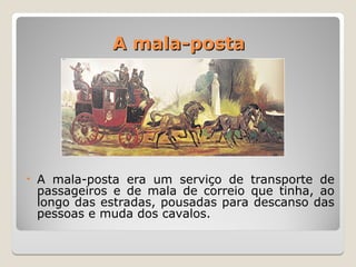 A mala-posta
A mala-posta
• A mala-posta era um serviço de transporte de
passageiros e de mala de correio que tinha, ao
longo das estradas, pousadas para descanso das
pessoas e muda dos cavalos.
 