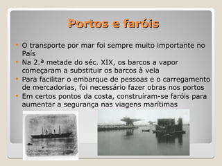 Portos e faróis
Portos e faróis
 O transporte por mar foi sempre muito importante no
País
 Na 2.ª metade do séc. XIX, os barcos a vapor
começaram a substituir os barcos à vela
 Para facilitar o embarque de pessoas e o carregamento
de mercadorias, foi necessário fazer obras nos portos
 Em certos pontos da costa, construíram-se faróis para
aumentar a segurança nas viagens marítimas
 