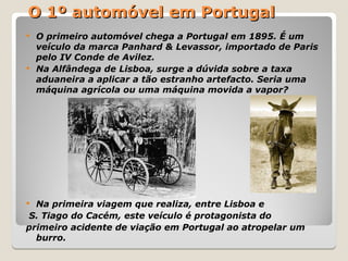 O 1º automóvel em Portugal
O 1º automóvel em Portugal
 O primeiro automóvel chega a Portugal em 1895. É um
veículo da marca Panhard & Levassor, importado de Paris
pelo IV Conde de Avilez.
 Na Alfândega de Lisboa, surge a dúvida sobre a taxa
aduaneira a aplicar a tão estranho artefacto. Seria uma
máquina agrícola ou uma máquina movida a vapor?
 Na primeira viagem que realiza, entre Lisboa e
S. Tiago do Cacém, este veículo é protagonista do
primeiro acidente de viação em Portugal ao atropelar um
burro.
 