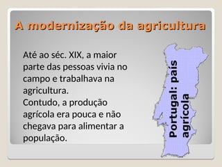 A modernização da agricultura
A modernização da agricultura
Até ao séc. XIX, a maior
parte das pessoas vivia no
campo e trabalhava na
agricultura.
Contudo, a produção
agrícola era pouca e não
chegava para alimentar a
população.
 