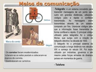 Meios de comunicação
Meios de comunicação
- Os correios foram modernizados:
-criaram-se os selos postais e colocaram-se
marcos do correio.
- Contrataram-se carteiros
-Telégrafo: é um sistema concebido para
transmitir mensagens de um ponto para
outro em grandes distâncias, utilizando
códigos para a rápida e confiável
transmissão. As mensagens eram
transmitidas através de um sistema
composto por fios. Usava-se códigos para
que a informação fosse transmitida de
forma confiável e rápida. O principal código
utilizado pelos telégrafos foi o código
Morse, que surgiu com a criação de
telégrafo eléctrico na década de 1830.
O telégrafo foi o principal sistema de
comunicação a longa distância nos séculos
XIX e começo do século XX. Foi muito
utilizado por indústrias, governos e até
mesmo pelas forças armadas de diversos
países em momentos de guerra.
- Telefone
 