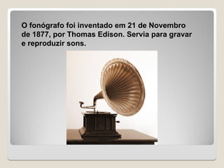 O fonógrafo foi inventado em 21 de Novembro
de 1877, por Thomas Edison. Servia para gravar
e reproduzir sons.
 