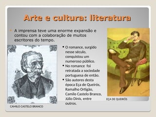 Arte e cultura: literatura
Arte e cultura: literatura
 A imprensa teve uma enorme expansão e
contou com a colaboração de muitos
escritores do tempo.
CAMILO CASTELO BRANCO
EÇA DE QUEIRÓS
• O romance, surgido
nesse século,
conquistou um
numeroso público.
• No romance foi
retratada a sociedade
portuguesa de então.
• São autores desta
época Eça de Queirós,
Ramalho Ortigão,
Camilo Castelo Branco,
Júlio Dinis, entre
outros.
 