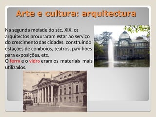 Arte e cultura: arquitectura
Arte e cultura: arquitectura
Na segunda metade do séc. XIX, os
arquitectos procuraram estar ao serviço
do crescimento das cidades, construindo
estações de comboios, teatros, pavilhões
para exposições, etc.
O ferro e o vidro eram os materiais mais
utilizados.
 