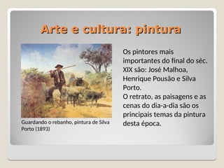 Arte e cultura: pintura
Arte e cultura: pintura
Guardando o rebanho, pintura de Silva
Porto (1893)
Os pintores mais
importantes do final do séc.
XIX são: José Malhoa,
Henrique Pousão e Silva
Porto.
O retrato, as paisagens e as
cenas do dia-a-dia são os
principais temas da pintura
desta época.
 