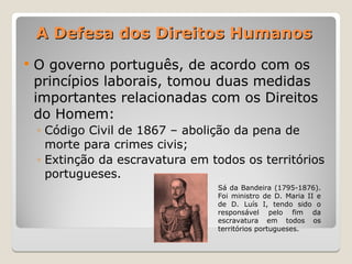 A Defesa dos Direitos Humanos
A Defesa dos Direitos Humanos
 O governo português, de acordo com os
princípios laborais, tomou duas medidas
importantes relacionadas com os Direitos
do Homem:
◦ Código Civil de 1867 – abolição da pena de
morte para crimes civis;
◦ Extinção da escravatura em todos os territórios
portugueses.
Sá da Bandeira (1795-1876).
Foi ministro de D. Maria II e
de D. Luís I, tendo sido o
responsável pelo fim da
escravatura em todos os
territórios portugueses.
 
