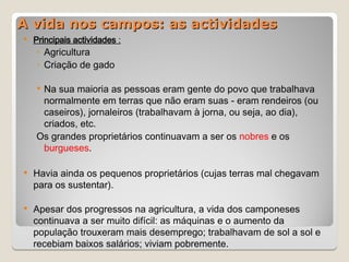 A vida nos campos: as actividades
A vida nos campos: as actividades
 Principais actividades :
◦ Agricultura
◦ Criação de gado
 Na sua maioria as pessoas eram gente do povo que trabalhava
normalmente em terras que não eram suas - eram rendeiros (ou
caseiros), jornaleiros (trabalhavam à jorna, ou seja, ao dia),
criados, etc.
Os grandes proprietários continuavam a ser os nobres e os
burgueses.
 Havia ainda os pequenos proprietários (cujas terras mal chegavam
para os sustentar).
 Apesar dos progressos na agricultura, a vida dos camponeses
continuava a ser muito difícil: as máquinas e o aumento da
população trouxeram mais desemprego; trabalhavam de sol a sol e
recebiam baixos salários; viviam pobremente.
 