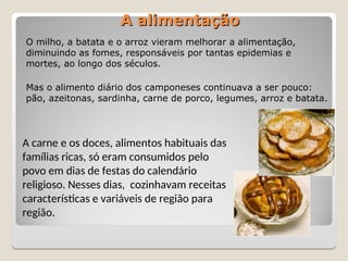 A alimentação
A alimentação
O milho, a batata e o arroz vieram melhorar a alimentação,
diminuindo as fomes, responsáveis por tantas epidemias e
mortes, ao longo dos séculos.
Mas o alimento diário dos camponeses continuava a ser pouco:
pão, azeitonas, sardinha, carne de porco, legumes, arroz e batata.
A carne e os doces, alimentos habituais das
famílias ricas, só eram consumidos pelo
povo em dias de festas do calendário
religioso. Nesses dias, cozinhavam receitas
características e variáveis de região para
região.
 