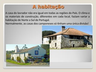 A habitação
A habitação
A casa do lavrador não era igual em todas as regiões do País. O clima e
os materiais de construção, diferentes em cada local, faziam variar a
habitação de Norte a Sul de Portugal.
Normalmente, as casas dos camponeses só tinham uma única divisão!
 