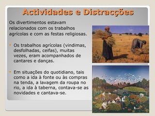 Actividades e Distracções
Actividades e Distracções
Os divertimentos estavam
relacionados com os trabalhos
agrícolas e com as festas religiosas.
 Os trabalhos agrícolas (vindimas,
desfolhadas, ceifas), muitas
vezes, eram acompanhados de
cantares e danças.
 Em situações do quotidiano, tais
como a ida à fonte ou às compras
na tenda, a lavagem da roupa no
rio, a ida à taberna, contava-se as
novidades e cantava-se.
 