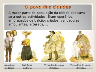  A maior parte da população da cidade dedicava-
se a outras actividades. Eram operários,
empregados de balcão, criados, vendedores
ambulantes, artesãos, …
O povo das cidades
O povo das cidades
Aguadeiro
de Lisboa
Galinheira
do Porto
Vendedor de cestos
de Lisboa
Vendedora de roupas
de Lisboa
 
