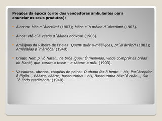 Pregões da época (grito dos vendedores ambulantes para
anunciar os seus produtos):
 Alecrim: Mér-c´Àlecriim! (1903); Mérc-c´ò mólho d´alecriim! (1903).
 Alhos: Mé-c´á réstia d´ààlhos nóóvos! (1903).
 Amêijoas da Ribeira de Frielas: Quem quér a-mêêi-joas, pr´à àrrõz?! (1903);
Amêêijôas p´r àrrôôz! (1940).
 Broas: Nem p´lô Natal… há brõa igual! Ó meniinas, vinde comprár as brõas
do Manél, que curam a tosse – e sábem a mél! (1903).
 Vassouras, abanos, chapéus de palha: O abano fáz ô bento – bis, Par´ácender
ô fõgão…, Báárre, báárre, bassourinha – bis, Bassourinha bárr´ô chão…, Ólh
´ò lindo cestiinho!!! (1940).
 
