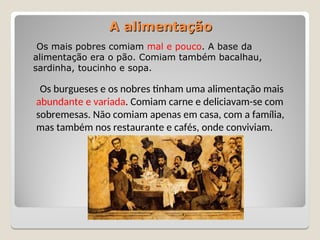 Os mais pobres comiam mal e pouco. A base da
alimentação era o pão. Comiam também bacalhau,
sardinha, toucinho e sopa.
A alimentação
A alimentação
Os burgueses e os nobres tinham uma alimentação mais
abundante e variada. Comiam carne e deliciavam-se com
sobremesas. Não comiam apenas em casa, com a família,
mas também nos restaurante e cafés, onde conviviam.
 