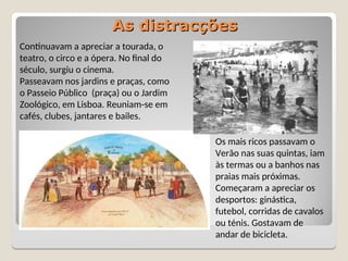 As distracções
As distracções
Continuavam a apreciar a tourada, o
teatro, o circo e a ópera. No final do
século, surgiu o cinema.
Passeavam nos jardins e praças, como
o Passeio Público (praça) ou o Jardim
Zoológico, em Lisboa. Reuniam-se em
cafés, clubes, jantares e bailes.
Os mais ricos passavam o
Verão nas suas quintas, iam
às termas ou a banhos nas
praias mais próximas.
Começaram a apreciar os
desportos: ginástica,
futebol, corridas de cavalos
ou ténis. Gostavam de
andar de bicicleta.
 