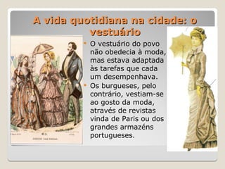 A vida quotidiana na cidade: o
A vida quotidiana na cidade: o
vestuário
vestuário
 O vestuário do povo
não obedecia à moda,
mas estava adaptada
às tarefas que cada
um desempenhava.
 Os burgueses, pelo
contrário, vestiam-se
ao gosto da moda,
através de revistas
vinda de Paris ou dos
grandes armazéns
portugueses.
 