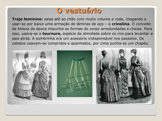 Traje feminino: saias até ao chão com muito volume e roda, chegando a
usar-se por baixo uma armação de lâminas de aço – a crinolina. O conceito
de beleza da época impunha as formas do corpo arredondadas e cheias. Para
isso, usava-se a tournure, espécie de almofada sobre os rins para levantar a
saia atrás. A sombrinha era um acessório indispensável nos passeios. Os
cabelos usavam-se compridos e apanhados, por cima punha-se um chapéu.
O vestuário
O vestuário
 
