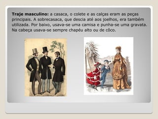 Traje masculino: a casaca, o colete e as calças eram as peças
principais. A sobrecasaca, que descia até aos joelhos, era também
utilizada. Por baixo, usava-se uma camisa e punha-se uma gravata.
Na cabeça usava-se sempre chapéu alto ou de côco.
 