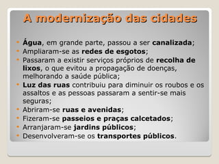 A modernização das cidades
A modernização das cidades
 Água, em grande parte, passou a ser canalizada;
 Ampliaram-se as redes de esgotos;
 Passaram a existir serviços próprios de recolha de
lixos, o que evitou a propagação de doenças,
melhorando a saúde pública;
 Luz das ruas contribuiu para diminuir os roubos e os
assaltos e as pessoas passaram a sentir-se mais
seguras;
 Abriram-se ruas e avenidas;
 Fizeram-se passeios e praças calcetados;
 Arranjaram-se jardins públicos;
 Desenvolveram-se os transportes públicos.
 