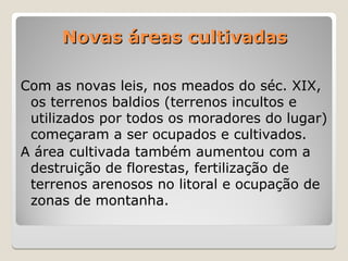 Novas áreas cultivadas
Novas áreas cultivadas
Com as novas leis, nos meados do séc. XIX,
os terrenos baldios (terrenos incultos e
utilizados por todos os moradores do lugar)
começaram a ser ocupados e cultivados.
A área cultivada também aumentou com a
destruição de florestas, fertilização de
terrenos arenosos no litoral e ocupação de
zonas de montanha.
 