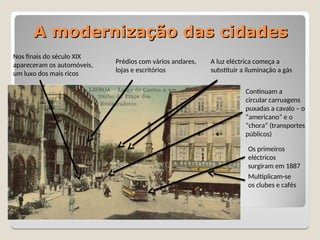 A modernização das cidades
A modernização das cidades
Nos finais do século XIX
apareceram os automóveis,
um luxo dos mais ricos
Prédios com vários andares,
lojas e escritórios
A luz eléctrica começa a
substituir a iluminação a gás
Continuam a
circular carruagens
puxadas a cavalo – o
“americano” e o
“chora” (transportes
públicos)
Os primeiros
eléctricos
surgiram em 1887
Multiplicam-se
os clubes e cafés
 
